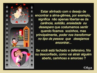 Estar alinhado com o desejo de encontrar a alma-gêmea, por exemplo,  significa  não apenas libertar-se da  carência,   solidão, ansiedade  ou desespero  que costumamos sentir quando ficamos  sozinhos, mas principalmente,  poder nos transformar no tipo de pessoa  que  desejamos encontrar ... Se você está fechado e defensivo, frio ou desconfiado, como vai atrair alguém  aberto, carinhoso e amoroso ? Olga  