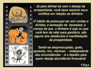 Já para alinhar-se com o desejo de prosperidade, você deve resolver seus conflitos em relação ao dinheiro: O hábito de preocupar-se com contas e dívidas; a sensação de  escassez; a  crença de que  o dinheiro é sujo ou que você tem de ralar para ganhá-lo, são alguns dos obstáculos à manifestação da prosperidade . Sentir-se despreocupado, grato, opulento, rico, vitorioso  -  independente das circunstâncias   - é o desafio para quem deseja abundância financeira! Olga  