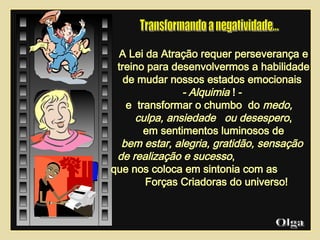 A Lei da Atração requer perseverança e treino para desenvolvermos a habilidade de mudar nossos estados emocionais  - Alquimia  ! -  e  transformar o chumbo  do  medo,  culpa, ansiedade  ou desespero , em sentimentos luminosos de bem estar, alegria, gratidão, sensação  de realização e sucesso ,  que nos coloca em sintonia com as  Forças Criadoras do universo! Olga  Transformando a negatividade...  