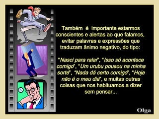 Também  é  importante estarmos conscientes e alertas ao que falamos,  evitar palavras e expressões que traduzam ânimo negativo, do tipo:  “ Nasci para ralar ”, “ Isso só acontece comigo ”, “ Um urubu pousou na minha sorte ”,  “Nada dá certo comigo ”, “ Hoje não é o meu dia ”, e muitas outras coisas que nos habituamos a dizer sem pensar... Olga  