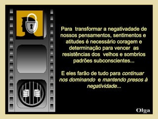 Para  transformar a negativadade de nossos pensamentos, sentimentos e  atitudes é necessário coragem e determinação para vencer  as resistências dos  velhos e sombrios padrões subconscientes... E eles farão de tudo para  continuar  nos dominando   e  mantendo presos à  negatividade... Olga  