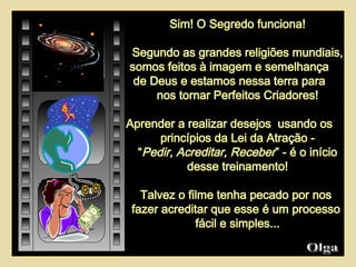 Sim! O Segredo funciona! Segundo as grandes religiões mundiais, somos feitos à imagem e semelhança  de Deus e estamos nessa terra para  nos tornar Perfeitos Criadores! Aprender a realizar desejos  usando os  princípios da Lei da Atração - “ Pedir, Acreditar, Receber ” - é o início desse treinamento! Talvez o filme tenha pecado por nos  fazer acreditar que esse é um processo  fácil e simples... Olga  