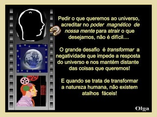 Olga  Pedir o que queremos ao universo,  acreditar no  poder  magnético  de nossa mente  para atrair o que desejamos, não é difícil....  O grande desafio  é  transformar   a negatividade que impede a resposta  do universo e nos mantém distante  das coisas que queremos! E quando se trata de transformar a natureza humana, não existem atalhos  fáceis! 