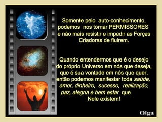 Olga  Somente pelo  auto-conhecimento, podemos  nos tornar PERMISSORES  e não mais resistir e impedir as Forças Criadoras de fluirem. Quando entendermos que é o desejo do próprio Universo em nós que deseja,  que é sua vontade em nós que quer, então podemos manifestar toda  saúde,  amor, dinheiro,  sucesso,  realização, paz, alegria e bem estar   que  Nele existem! 