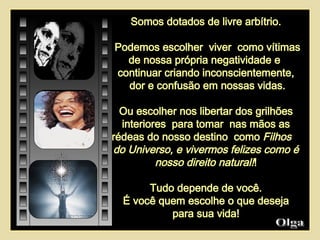 Somos dotados de livre arbítrio. Podemos escolher  viver  como vítimas de nossa própria negatividade e  continuar criando inconscientemente, dor e confusão em nossas vidas. Ou escolher nos libertar dos grilhões interiores  para tomar  nas mãos as rédeas do nosso destino  como  Filhos  do Universo, e vivermos felizes como é nosso direito natural! ! Tudo depende de você. É você quem escolhe o que deseja para sua vida! Olga  