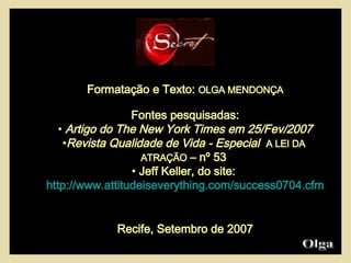 Formatação e Texto:  OLGA MENDONÇA Fontes pesquisadas: Artigo do The New York Times em 25/Fev/2007 Revista Qualidade de Vida - Especial   A LEI DA  ATRAÇÃO  – nº 53  Jeff Keller, do site:  http://www.attitudeiseverything.com/success0704.cfm Recife, Setembro de 2007 Olga  