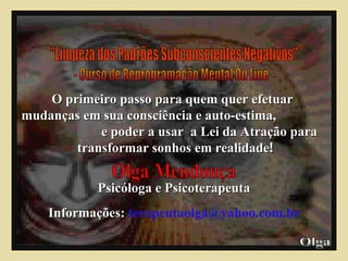 "Limpeza dos Padrões Subconscientes Negativos" - Curso de Reprogramação Mental On Line - O primeiro passo para quem quer efetuar  mudanças em sua consciência e auto-estima,  e poder a usar  a Lei da Atração para  transformar sonhos em realidade ! Psicóloga e Psicoterapeuta Informações:   [email_address] Olga  Olga Mendonça 