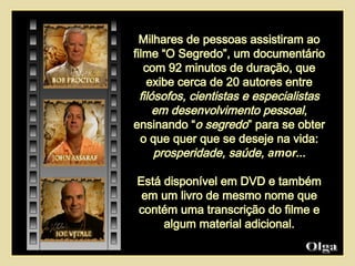 Milhares de pessoas assistiram ao filme “O Segredo”, um documentário com 92 minutos de duração, que exibe cerca de 20 autores entre  filósofos, cientistas e especialistas em desenvolvimento pessoal , ensinando “ o segredo ” para se obter o que quer que se deseje na vida:  prosperidade, saúde,  amor ... Está disponível em DVD e também em um livro de mesmo nome que contém uma transcrição do filme e algum material adicional. Olga  