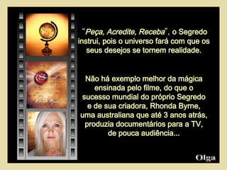 Não há exemplo melhor da mágica ensinada pelo filme, do que o sucesso mundial do próprio Segredo e de sua criadora, Rhonda Byrne, uma australiana que até 3 anos atrás, produzia documentários para a TV, de pouca audiência... “ Peça, Acredite, Receba ”,  o Segredo instrui, pois o universo fará com que os seus desejos se tornem realidade. Olga  