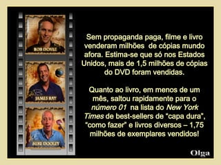 Sem propaganda paga, filme e livro venderam milhões  de cópias mundo afora. Estima-se que só nos Estados Unidos, mais de 1,5 milhões de cópias do DVD foram vendidas. Quanto ao livro, em menos de um mês, saltou rapidamente para o  número 01  na lista do  New York Times  de best-sellers de “capa dura”, “como fazer” e livros diversos – 1,75 milhões de exemplares vendidos! Olga  