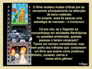 Olga  O filme recebeu   muitas críticas por se  concentrar principalmente na obtenção de bens materiais. No entanto  essa foi apenas uma estratégia de mercado – e funcionou!  Cá pra nós, se o Segredo se  concentrasse em atividades filantrópicas ou questões ambientais, quantas  pessoas o teriam comprado?  Talvez um número considerável, mas  nem perto dos milhares que  compraram  um filme que ensina como podemos atrair  dinheiro, sucesso, carros e  nossa alma gêmea!  