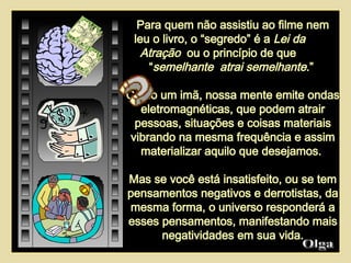 Para quem não assistiu ao filme nem leu o livro, o “segredo” é a  Lei da  Atração   ou o princípio de que  “ semelhante  atrai semelhante .”  Como um imã, nossa mente emite ondas eletromagnéticas, que podem atrair pessoas, situações e coisas materiais vibrando na mesma frequência e assim materializar aquilo que desejamos.  Mas se você está insatisfeito, ou se tem pensamentos negativos e derrotistas, da mesma forma, o universo responderá a esses pensamentos, manifestando mais negatividades em sua vida. Olga  