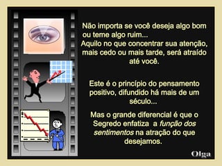 Não importa se você deseja algo bom ou teme algo ruim...  Aquilo no que concentrar sua atenção, mais cedo ou mais tarde, será atraído até você. Este é o princípio do pensamento positivo, difundido há mais de um século...  Mas o grande diferencial é que o Segredo enfatiza  a  função dos sentimentos  na atração do que desejamos.  Olga  