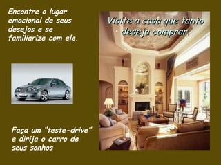 Encontre o lugar emocional de seus desejos e se  familiarize com ele . Visite a casa que tanto deseja comprar. Faça um “teste-drive” e dirija o carro de seus sonhos 