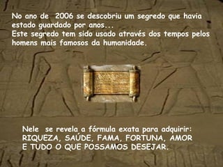 No ano de  2006 se descobriu um segredo que havia estado guardado por anos... Este segredo tem sido usado através dos tempos pelos homens mais famosos da humanidade. Nele  se revela a fórmula exata para adquirir: RIQUEZA, SAÚDE, FAMA, FORTUNA, AMOR E TUDO O QUE POSSAMOS DESEJAR. 