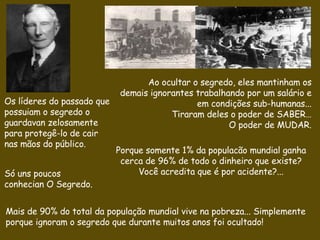Ao ocultar o segredo, eles mantinham os   demais  ignorantes  trabalhando por um salário e em condições sub-humanas...  Tiraram deles o poder de SABER… O poder de MUDAR. Porque somente 1% da populacão mundial ganha cerca de 96% de todo o dinheiro que existe? Você acredita que é por acidente?... Os líderes do passado que possuiam o segredo  o guardavan zelosamente para protegê-lo de cair nas mãos do público. Só  uns poucos conhecian O  Segredo.   Mais de 90% do total da população mundial vive na pobreza... Simplemente porque ignoram o segredo que durante muitos anos foi ocultado! 
