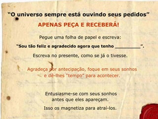 “ O universo sempre está ouvindo seus pedidos” APENAS PEÇA E RECEBERÁ! Pegue uma folha de papel e escreva: “ Sou tão feliz e agradecido agora que tenho _________”. Escreva no presente, como se já o tivesse. Agradeça por antecipação, foque em seus sonhos e dê-lhes “tempo” para acontecer. Entusiasme-se com seus sonhos antes que eles apareçam. Isso os magnetiza para atraí-los. 
