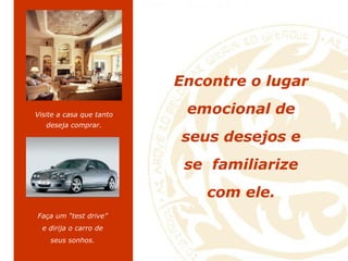 Encontre o lugar emocional de seus desejos e se  familiarize com ele . Visite a casa que tanto deseja comprar. Faça um “test drive” e dirija o carro de seus sonhos. 