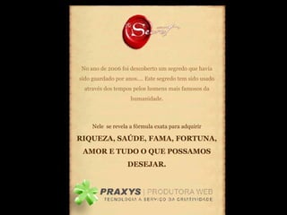 No ano de 2006 foi descoberto um segredo que havia sido guardado por anos.... Este segredo tem sido usado através dos tempos pelos homens mais famosos da humanidade. Nele  se revela a fórmula exata para adquirir  RIQUEZA, SAÚDE, FAMA, FORTUNA, AMOR E TUDO O QUE POSSAMOS DESEJAR. 