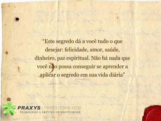 “ Este segredo dá a você tudo o que desejar: felicidade, amor, saúde, dinheiro, paz espiritual. Não há nada que você não possa conseguir se aprender a aplicar o segredo em sua vida diária” 