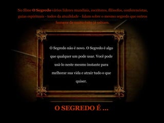 No filme  O Segredo  vários líderes mundiais, escritores, filósofos, conferencistas, guias espirituais - todos da atualidade - falam sobre o mesmo segredo que outros homens de muito êxito já sabiam. O Segredo não é novo. O Segredo é algo que qualquer um pode usar. Você pode usá-lo neste mesmo instante para melhorar sua vida e atrair tudo o que quiser. O SEGREDO É ... 