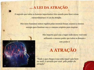   …  A LEI DA ATRAÇÃO "Tudo o que chega à sua vida  (quer seja bom ou mal) , é atraído por você  pelo poder da atração” Não importa qual seja o lugar onde mora:  você está utilizando o mesmo  poder  que todos os demais e   este poder é O segredo que todos os homens importantes vêm usando para fazer coisas extraordinárias é A Lei da Atração. Nós seres humanos somos regidos pelas mesmas forças, usamos a mesma energia para iluminar-nos e o mesmo oxigênio para respirar. A ATRAÇÃO 
