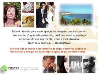 Tudo é  atraído para você  graças às imagens que existem em sua mente .  O que está pensando, qualquer coisa que esteja acontecendo em sua mente, você a está atraindo. Quer seja positiva..... Ou negativa! Deixe de lado os medos e pensamentos de brigas e temores, apague as más notícias e coloque em sua mente imagens de paz mundial e amor. 