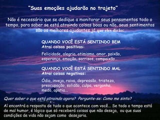 “Suas emoções ajudarão no trajeto”

 Não é necessário que se dedique a monitorar seus pensamentos todo o
tempo, para saber se está atraindo coisas boas ou não, seus sentimentos
              são os melhores ajudantes já que eles dirão:

                   QUANDO VOCÊ ESTÁ SENTINDO BEM
                   Atrai coisas positivas:
                   Felicidade, alegria, otimismo, amor, paixão,
                   esperança, emoção, sorrisos, compaixão…

                   QUANDO VOCÊ ESTÁ SENTINDO MAL
                   Atrai coisas negativas:
                   Ódio, inveja, raiva, depressão, tristeza,
                   preocupação, solidão, culpa, vergonha,
                   medo, apatia...

Quer saber o que está atraindo agora? Pergunte-se: Como me sinto?
Aí encontrá a resposta de tudo o que acontece com você... Se todo o tempo está
de mal humor, é lógico que só receberá coisas que não deseja, ou que suas
condições de vida não sejam como desejaria.
 