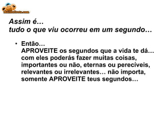 Assim é… tudo o que viu ocorreu em um segundo… Então… APROVEITE os segundos que a vida te dá… com eles poderás fazer muitas coisas, importantes ou não, eternas ou perecíveis, relevantes ou irrelevantes… não importa, somente APROVEITE teus segundos… 