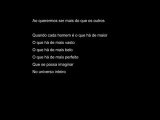 Ao querermos ser mais do que os outros Quando cada homem é o que há de maior O que há de mais vasto O que há de mais belo O que há de mais perfeito Que se possa imaginar No universo inteiro 