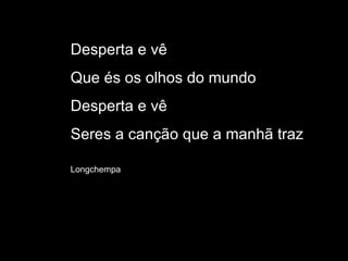 Desperta e vê Que és os olhos do mundo Desperta e vê Seres a canção que a manhã traz Longchempa 