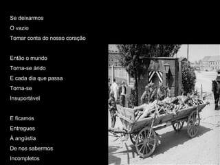 Se deixarmos O vazio Tomar conta do nosso coração Então o mundo Torna-se árido E cada dia que passa Torna-se Insuportável E ficamos Entregues À angústia De nos sabermos  Incompletos 