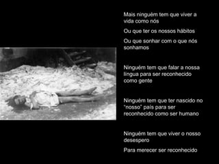 Mais ninguém tem que viver a vida como nós Ou que ter os nossos hábitos Ou que sonhar com o que nós sonhamos Ninguém tem que falar a nossa língua para ser reconhecido como gente Ninguém tem que ter nascido no “nosso” país para ser reconhecido como ser humano Ninguém tem que viver o nosso desespero Para merecer ser reconhecido 