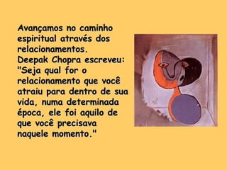 Avançamos no caminho espiritual através dos relacionamentos.  Deepak Chopra escreveu: "Seja qual for o relacionamento que você atraiu para dentro de sua vida, numa determinada época, ele foi aquilo de que você precisava naquele momento." 