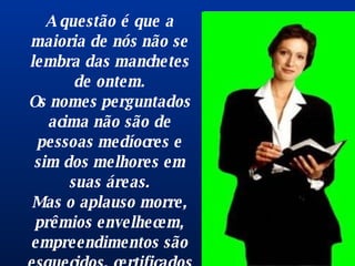 A questão é que a maioria de nós não se lembra das manchetes de ontem. Os nomes perguntados acima não são de pessoas medíocres e sim dos melhores em suas áreas. Mas o aplauso morre, prêmios envelhecem, empreendimentos são esquecidos, certificados e diplomas são enterrados com seus donos. 