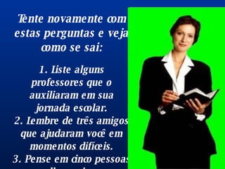 Tente novamente com estas perguntas e veja como se sai: 1. Liste alguns professores que o auxiliaram em sua jornada escolar. 2. Lembre de três amigos que ajudaram você em momentos difíceis. 3. Pense em cinco pessoas que lhe ensinaram alguma coisa  importante . 