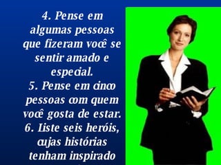 4. Pense em algumas pessoas que fizeram você se sentir amado e especial. 5. Pense em cinco pessoas com quem você gosta de estar. 6. Liste seis heróis, cujas histórias tenham inspirado você. Mais fácil !? 