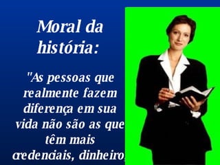 Moral da história:  "As pessoas que realmente fazem diferença em sua vida não são as que têm mais credenciais, dinheiro, prêmios ou posição. São as que mais se importam com você".  