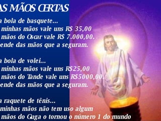 NAS MÃO S  CERTAS Uma bola de basquete...  nas minhas mãos vale uns R$ 35,00  nas mãos do Oscar vale R$ 7.000,00.  Depende das mãos que a seguram.  Uma bola de volei...  nas minhas mãos vale uns R$25,00  nas mãos do Tande vale uns R$5000,00.  Depende das mãos que a seguram.  Uma raquete de tênis...  em minhas mãos não tem uso algum  nas mãos do Guga o tornou o número 1 do mundo  Depende das mãos que a seguram.  