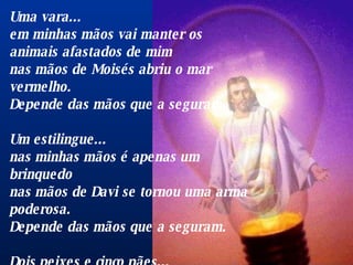 Uma vara...  em minhas mãos vai manter os animais afastados de mim  nas mãos de Moisés abriu o mar vermelho.  Depende das mãos que a seguram.  Um estilingue...  nas minhas mãos é apenas um brinquedo  nas mãos de Davi se tornou uma arma poderosa.  Depende das mãos que a seguram.  Dois peixes e cinco pães...  nas minhas mãos se tornam alguns sanduíches  nas mãos de Cristo alimentaram multidões.  Depende das mãos que o seguram.  