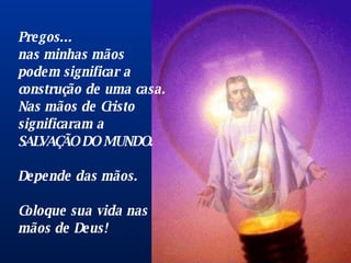 Pregos...  nas minhas mãos podem significar a construção de uma casa . N as mãos de Cristo significaram a SALVAÇÃO DO MUNDO.  Depende das mãos.  Coloque sua vida nas mãos de Deus!   