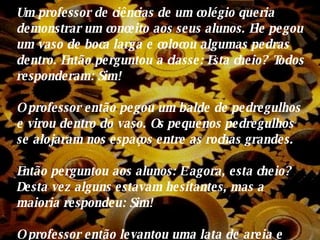 Um professor de ciências de um colégio queria demonstrar um conceito aos seus alunos. Ele pegou um vaso de boca larga e colocou algumas pedras dentro. Então perguntou a classe: Esta cheio?  Todos  responderam: Sim! O professor então pegou um balde de pedregulhos e virou dentro do vaso. Os pequenos pedregulhos se alojaram nos espaços entre as rochas grandes. Então perguntou aos alunos: E agora, esta cheio? Desta vez alguns estavam hesitantes, mas a maioria respondeu: Sim! O professor então levantou uma lata de areia e começou a derramar areia dentro do vaso. A areia então preencheu os espaços entre os pedregulhos. 