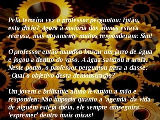 Pela terceira vez o professor perguntou: Então, esta cheio? Agora a maioria dos alunos estava receosa, mas novamente muitos responderam: Sim! O professor então mandou buscar um jarro de água e jogou-a dentro do vaso.  A  água saturou a areia. Neste ponto, o professor perguntou para a classe:  - Qual o objetivo desta demonstração? Um jovem e brilhante aluno levantou a mão e respondeu: Não importa quanto a 'agenda' da vida de alguém esteja cheia, ele sempre conseguira 'espremer' dentro mais coisas! 