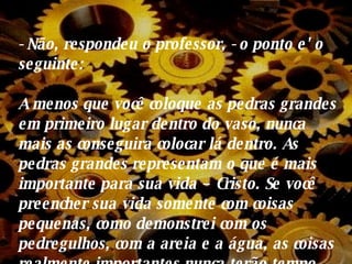 - Não, respondeu o professor, - o ponto e' o seguinte: A menos que você coloque as pedras grandes em primeiro lugar dentro do vaso, nunca mais as conseguira colocar lá dentro. As pedras grandes  representam o que é mais importante para sua vida – Cristo.  Se você preencher sua vida somente com coisas pequenas, como demonstrei com os pedregulhos, com a areia e a água, as coisas realmente importantes nunca terão tempo, nem espaço em suas vidas. 