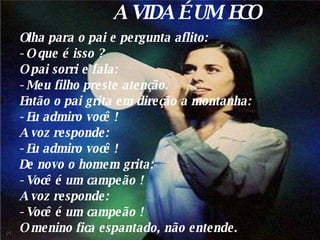 A VIDA É UM ECO Olha para o pai e pergunta aflito: - O que é isso ? O pai sorri e fala: - Meu filho preste atenção. Então o pai grita em direção a montanha: - Eu admiro você ! A voz responde: - Eu admiro você ! De novo o homem grita: - Você é um campeão ! A voz responde: - Você é um campeão ! O menino fica espantado, não entende. 01 