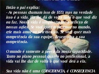 A VIDA É UM ECO Então o pai explica: - As pessoas chamam isso de ECO, mas na verdade isso é a vida. Ela lhe dá de volta tudo o que você diz ou faz. Nossa vida é simplesmente o reflexo de nossas ações. Se você quer mais amor no mundo, crie mais amor no seu coração. Se você quer mais competência da sua equipe, desenvolva a sua competência. O mundo é somente a prova da nossa capacidade. Tanto no plano pessoal quanto no profissional, a vida vai lhe dar de volta o que você deu a ela. Sua vida não é uma COINCIDENCIA, é CONSEQUENCIA de você. 01 