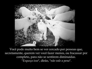 Você pode muito bem se ver cercado por pessoas que,  secretamente, querem ver você fazer menos, ou fracassar por  completo, para não se sentirem diminuídas.  " Esqueça isso ", dirão, " não vale a pena ". 