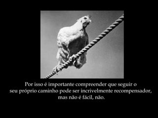 Por isso é importante compreender que seguir o  seu próprio caminho pode ser incrivelmente recompensador,  mas não é fácil, não. 