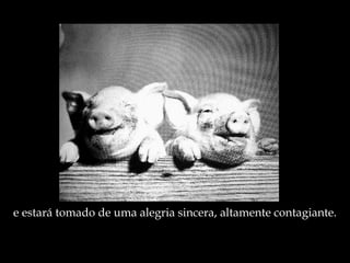 e estará tomado de uma alegria sincera, altamente contagiante. 
