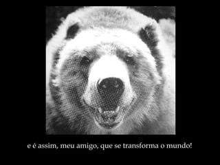 e é assim, meu amigo, que se transforma o mundo! 